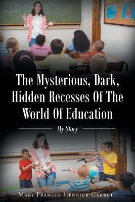 The Mysterious, Dark, Hidden Recesses Of The World Of Education: My Story by Hedrick Garrett, Mary Frances