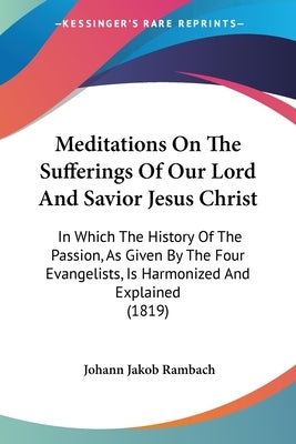 Meditations On The Sufferings Of Our Lord And Savior Jesus Christ: In Which The History Of The Passion, As Given By The Four Evangelists, Is Harmonize by Rambach, Johann Jakob