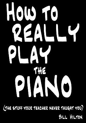 How To Really Play The Piano: The Stuff Your Teacher Never Taught You by Hilton, Bill