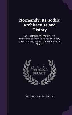 Normandy, Its Gothic Architecture and History: As Illustrated by Twenty-Five Photographs From Buildings in Rouen, Caen, Mantes, Bayeaux, and Falaise: by Stephens, Frederic George