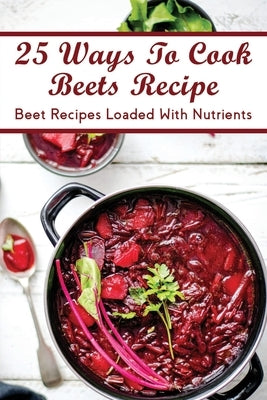 25 Ways To Cook Beets Recipe: Beet Recipes Loaded With Nutrients: Traditional Beet Recipes by Bellmore, Shawnta