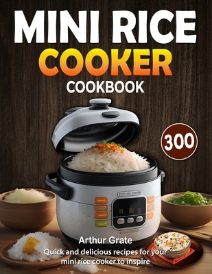 Mini Rice Cooker Cookbook: 300 quick and delicious recipes for your mini rice cooker to inspire by Grate, Arthur