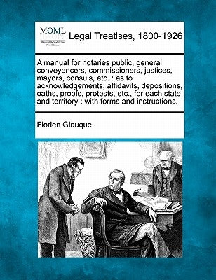 A Manual for Notaries Public, General Conveyancers, Commissioners, Justices, Mayors, Consuls, Etc.: As to Acknowledgements, Affidavits, Depositions, O by Giauque, Florien