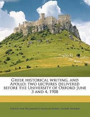 Greek Historical Writing, and Apollo; Two Lectures Delivered Before the University of Oxford June 3 and 4, 1908 by Wilamowitz-Moellendorff, Ulrich Von