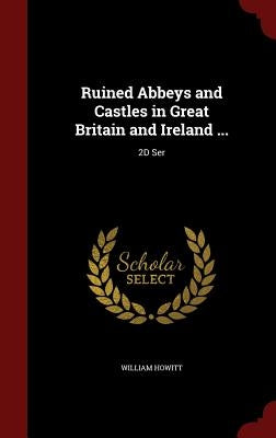 Ruined Abbeys and Castles in Great Britain and Ireland ...: 2D Ser by Howitt, William