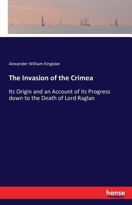 The Invasion of the Crimea: Its Origin and an Account of its Progress down to the Death of Lord Raglan by Kinglake, Alexander William