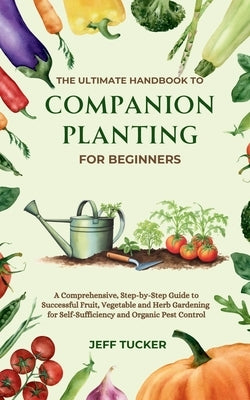 The Ultimate Handbook to Companion Planting for Beginners: A Comprehensive, Step-by-Step Guide to Successful Fruit, Vegetable and Herb Gardening for S by Tucker, Jeff