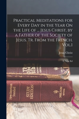 Practical Meditations for Every Day in the Year On the Life of ... Jesus Christ, by a Father of the Society of Jesus. Tr. From the French. Vol.1; 2, N by Christ, Jesus