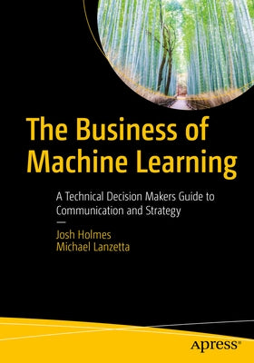 The Business of Machine Learning: A Technical Decision Maker's Guide to Communication and Strategy by Holmes, Josh