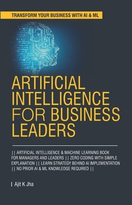 Artificial Intelligence for Business Leaders: ARTIFICIAL INTELLIGENCE and MACHINE LEARNING BOOK FOR MANAGERS, LEADERS ZERO CODING WITH SIMPLE EXPLANAT by Jha, Ajit K.