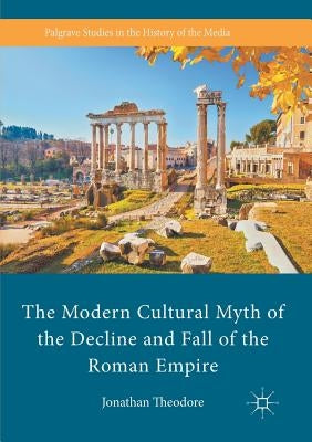 The Modern Cultural Myth of the Decline and Fall of the Roman Empire by Theodore, Jonathan