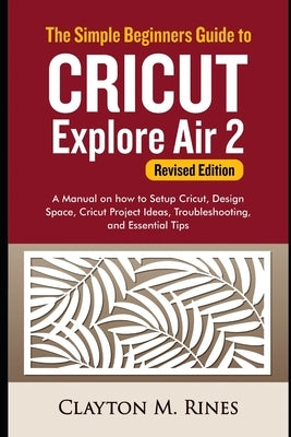 The Simple Beginners Guide to Cricut Explore Air 2 (Revised Edition): A Manual on how to Setup Cricut, Design Space, Cricut Project Ideas, Troubleshoo by Rines, Clayton M.