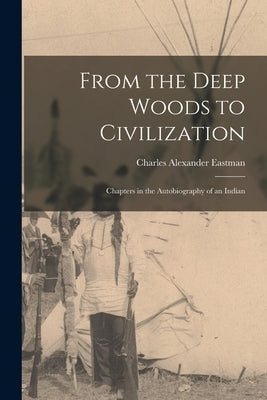 From the Deep Woods to Civilization: Chapters in the Autobiography of an Indian by Eastman, Charles Alexander