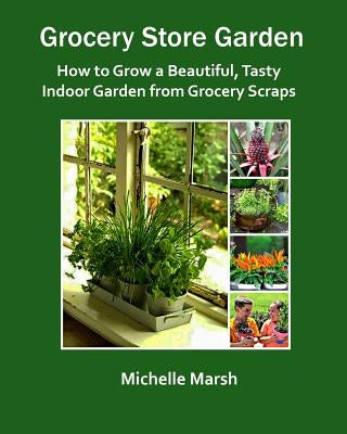 Grocery Store Garden: How to Grow a Beautiful, Tasty Indoor Garden from Grocery Scraps by Marsh, Michelle