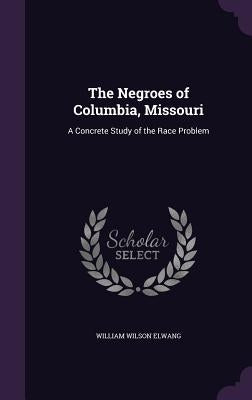 The Negroes of Columbia, Missouri: A Concrete Study of the Race Problem by Elwang, William Wilson