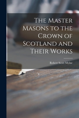 The Master Masons to the Crown of Scotland and Their Works by Mylne, Robert Scott