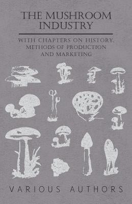 The Mushroom Industry - With Chapters on History, Methods of Production and Marketing by Various