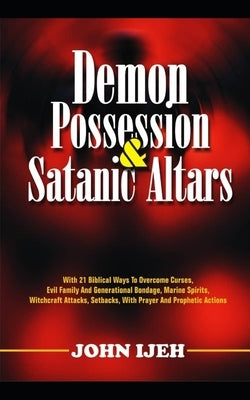 Demon Possession And Satanic Altars: With 21 Biblical Ways to Overcome Curses, Evil Family & Generational Bondage, Marine Spirits, Witchcraft Attacks, by Ijeh, John