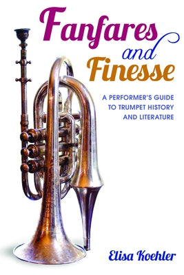 Fanfares and Finesse: A Performer's Guide to Trumpet History and Literature by Koehler, Elisa