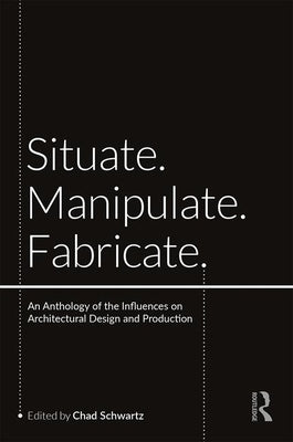 Situate, Manipulate, Fabricate: An Anthology of the Influences on Architectural Design and Production by Schwartz, Chad