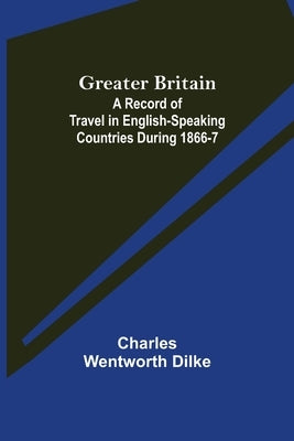 Greater Britain: A Record of Travel in English-Speaking Countries During 1866-7 by Wentworth Dilke, Charles