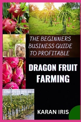 The Beginners Business Guide to Profitable Dragon Fruit Farming: Essential Techniques for Building a Thriving Dragon Fruit Business by Iris, Karan