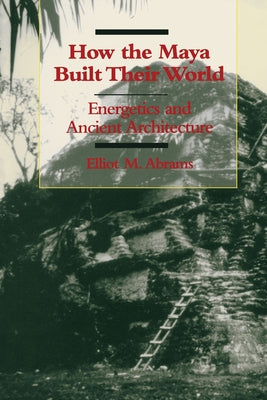 How the Maya Built Their World: Energetics and Ancient Architecture by Abrams, Elliot M.