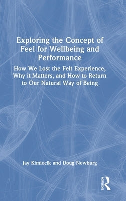 Exploring the Concept of Feel for Wellbeing and Performance: How We Lost the Felt Experience, Why it Matters, and How to Return to Our Natural Way of by Kimiecik, Jay