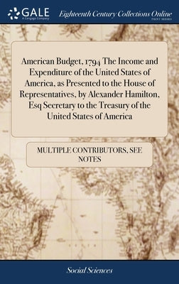 American Budget, 1794 The Income and Expenditure of the United States of America, as Presented to the House of Representatives, by Alexander Hamilton, by Multiple Contributors