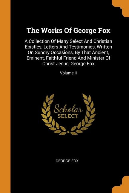 The Works Of George Fox: A Collection Of Many Select And Christian Epistles, Letters And Testimonies, Written On Sundry Occasions, By That Anci by Fox, George