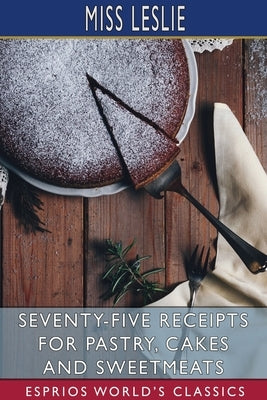 Seventy-Five Receipts for Pastry, Cakes and Sweetmeats (Esprios Classics) by Leslie