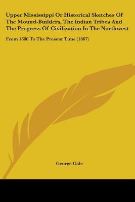 Upper Mississippi Or Historical Sketches Of The Mound-Builders, The Indian Tribes And The Progress Of Civilization In The Northwest: From 1600 To The by Gale, George