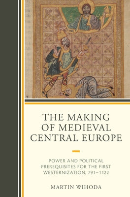 The Making of Medieval Central Europe: Power and Political Prerequisites for the First Westernization, 791-1122 by Wihoda, Martin