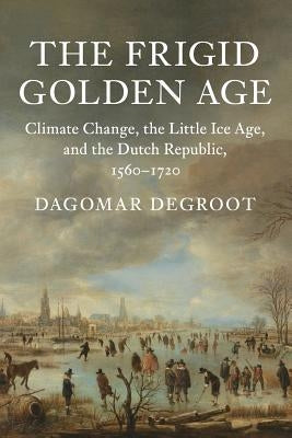 The Frigid Golden Age: Climate Change, the Little Ice Age, and the Dutch Republic, 1560-1720 by deGroot, Dagomar