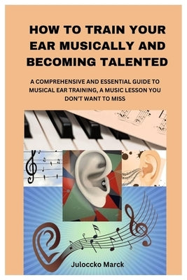 How to Train Your Ear Musically and Becoming Talented: A Comprehensive and Essential Guide to Musical Ear Training, a Music Lesson You Don't Want to M by Marck, Juloccko