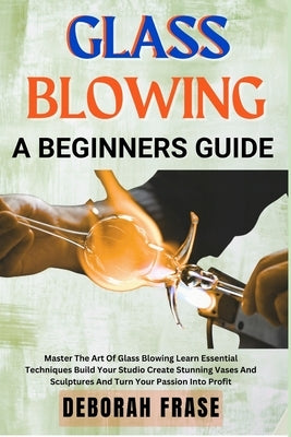 Glass Blowing a Beginners Guide: Master The Art Of Glass Blowing Learn Essential Techniques Build Your Studio Create Stunning Vases And Sculptures And by Frase, Deborah