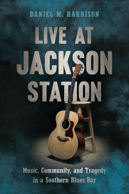 Live at Jackson Station: Music, Community, and Tragedy in a Southern Blues Bar by Harrison, Daniel M.