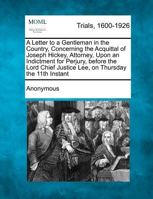 A Letter to a Gentleman in the Country, Concerning the Acquittal of Joseph Hickey, Attorney, Upon an Indictment for Perjury, Before the Lord Chief J by Anonymous