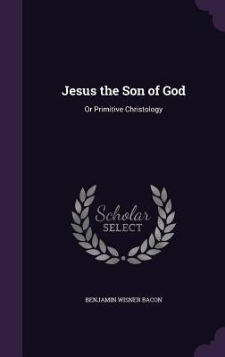 Jesus the Son of God: Or Primitive Christology by Bacon, Benjamin Wisner