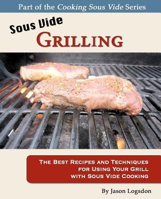 Sous Vide Grilling: The Best Recipes and Techniques for Using Your Grill with Sous Vide Cooking by Logsdon, Jason