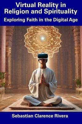 Virtual Reality in Religion and Spirituality: Exploring Faith in the Digital Age by Rivera, Sebastian Clarence