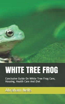 White Tree Frog: Conclusive Guide On White Tree Frog Care, Housing, Health Care And Diet by Nells, Abraham