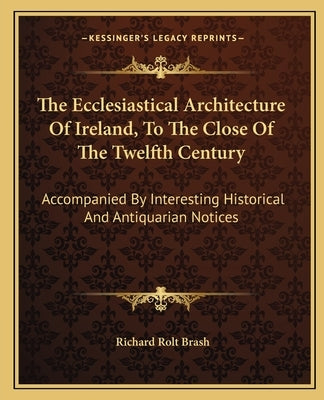 The Ecclesiastical Architecture of Ireland, to the Close of the Twelfth Century: Accompanied by Interesting Historical and Antiquarian Notices by Brash, Richard Rolt