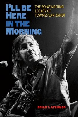 I'll Be Here in the Morning: The Songwriting Legacy of Townes Van Zandt by Atkinson, Brian T.