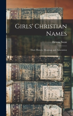 Girls' Christian Names: Their History, Meaning, and Association by Swan, Helena