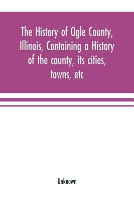 The history of Ogle County, Illinois, containing a history of the county, its cities, towns, etc., a biographical directory of its citizens, war recor by Unknown