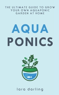 Aquaponics: The Ultimate Guide to Grow your own Aquaponic Garden at Home: Fruit, Vegetable, Herbs. by Darling, Lara