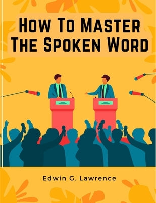 How To Master The Spoken Word - The Making of Oratory by Edwin G Lawrence