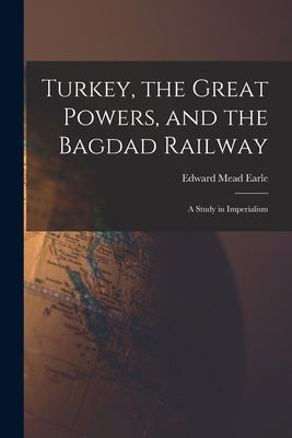 Turkey, the Great Powers, and the Bagdad Railway: A Study in Imperialism by Earle, Edward Mead