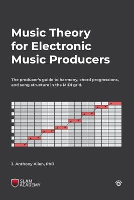 Music Theory for Electronic Music Producers: The producers guide to harmony, chord progressions, and song structure in the MIDI grid. by Allen, J. Anthony